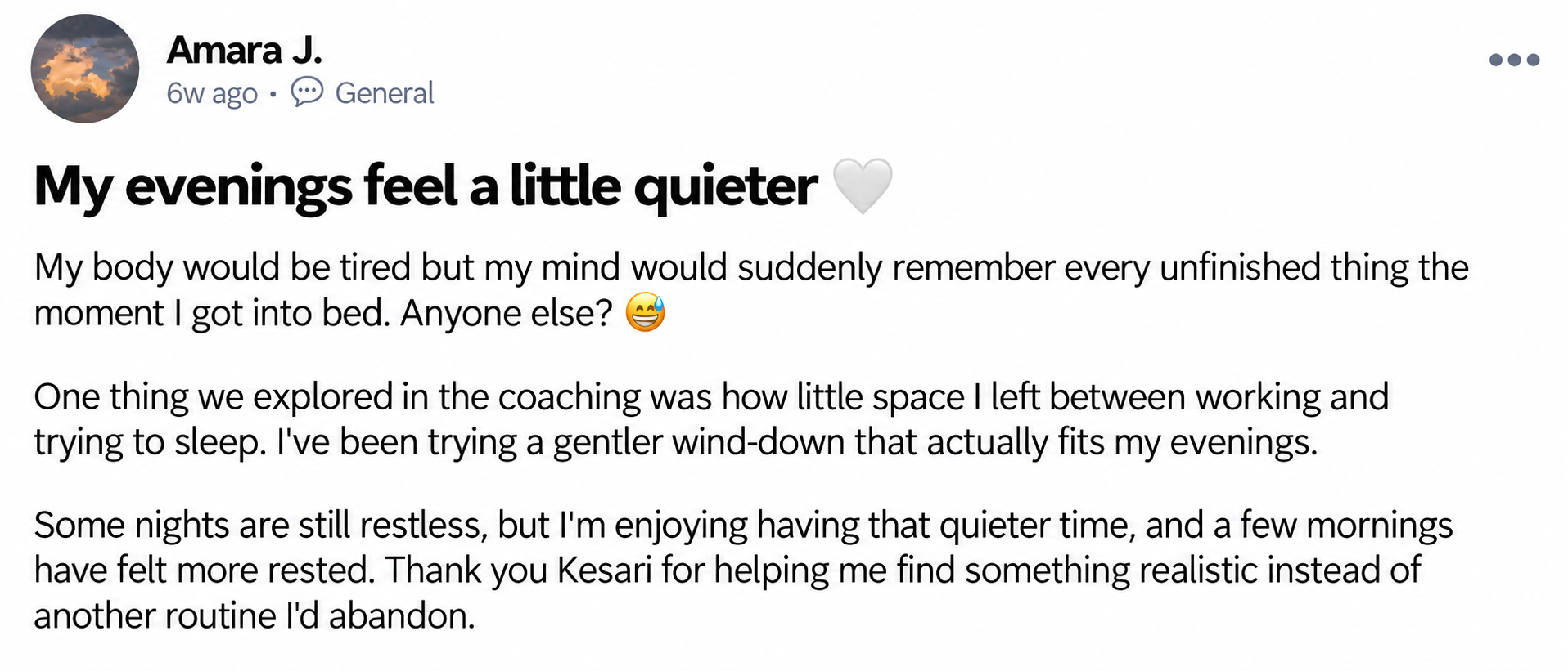 Amara J. — My evenings feel a little quieter 🤍. My body would be tired but my mind would suddenly remember every unfinished thing the moment I got into bed. Anyone else? 😅 One thing we explored in the coaching was how little space I left between working and trying to sleep. I've been trying a gentler wind-down that actually fits my evenings. Some nights are still restless, but I'm enjoying having that quieter time, and a few mornings have felt more rested. Thank you Kesari for helping me find something realistic instead of another routine I'd abandon.