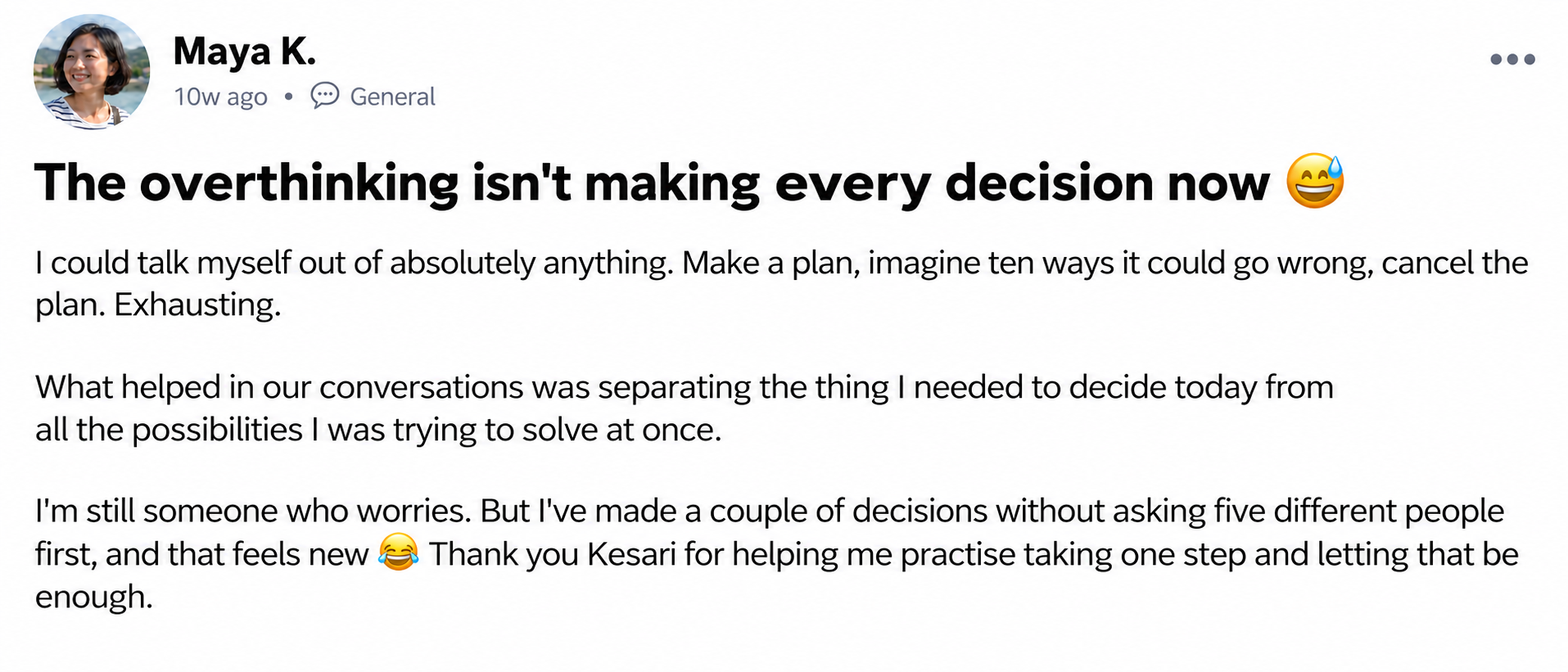 Maya K. — The overthinking isn't making every decision now 😅. I could talk myself out of absolutely anything. Make a plan, imagine ten ways it could go wrong, cancel the plan. Exhausting. What helped in our conversations was separating the thing I needed to decide today from all the possibilities I was trying to solve at once. I'm still someone who worries. But I've made a couple of decisions without asking five different people first, and that feels new 😂 Thank you Kesari for helping me practise taking one step and letting that be enough.