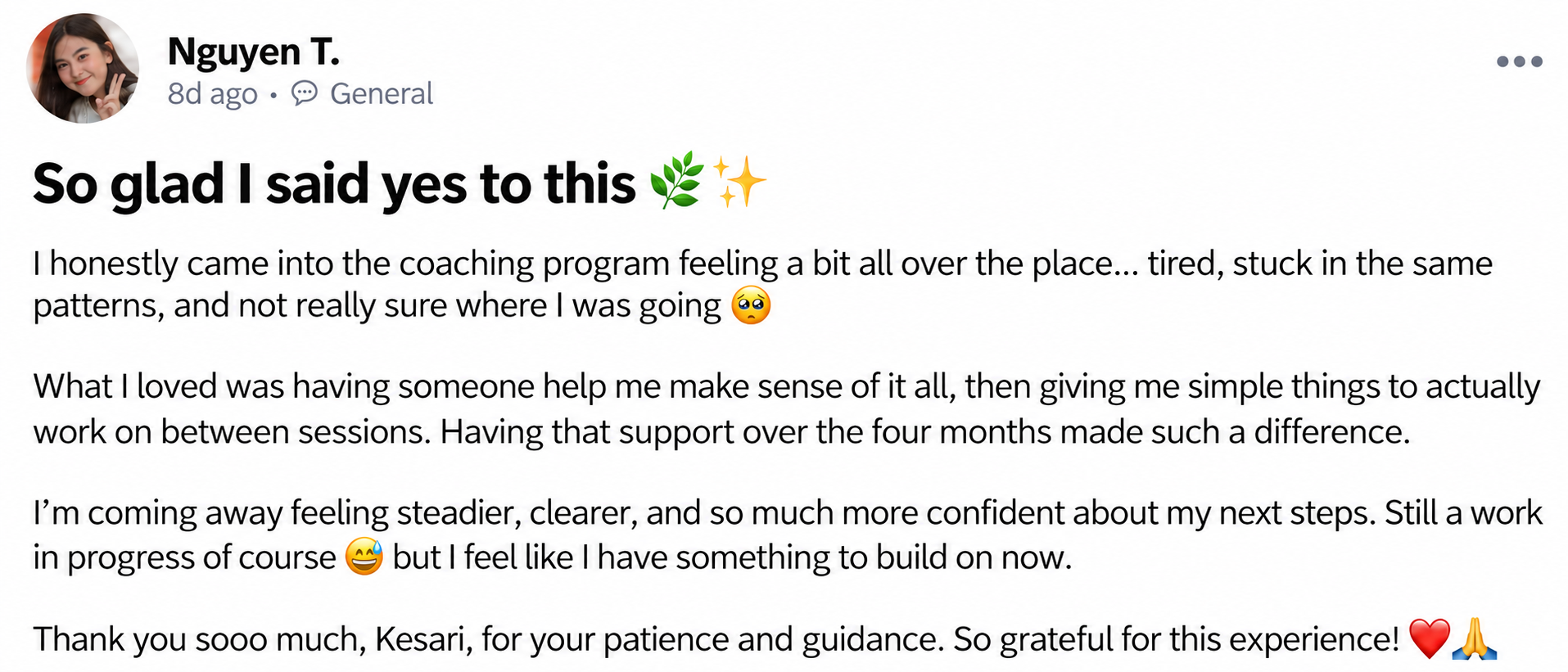 Nguyen T. — So glad I said yes to this 🌿✨. I honestly came into the coaching program feeling a bit all over the place... tired, stuck in the same patterns, and not really sure where I was going 🥺. What I loved was having someone help me make sense of it all, then giving me simple things to actually work on between sessions. Having that support over the four months made such a difference. I’m coming away feeling steadier, clearer, and so much more confident about my next steps. Still a work in progress of course 😅 but I feel like I have something to build on now. Thank you sooo much, Kesari, for your patience and guidance. So grateful for this experience! ❤️🙏