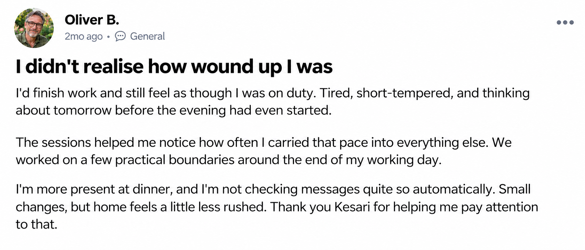 Oliver B. — I didn't realise how wound up I was. I'd finish work and still feel as though I was on duty. Tired, short-tempered, and thinking about tomorrow before the evening had even started. The sessions helped me notice how often I carried that pace into everything else. We worked on a few practical boundaries around the end of my working day. I'm more present at dinner, and I'm not checking messages quite so automatically. Small changes, but home feels a little less rushed. Thank you Kesari for helping me pay attention to that.