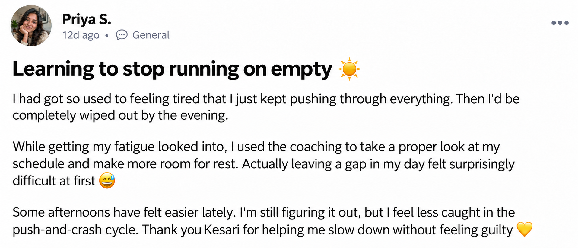 Priya S. — Learning to stop running on empty ☀️. I had got so used to feeling tired that I just kept pushing through everything. Then I'd be completely wiped out by the evening. While getting my fatigue looked into, I used the coaching to take a proper look at my schedule and make more room for rest. Actually leaving a gap in my day felt surprisingly difficult at first 😅 Some afternoons have felt easier lately. I'm still figuring it out, but I feel less caught in the push-and-crash cycle. Thank you Kesari for helping me slow down without feeling guilty 💛