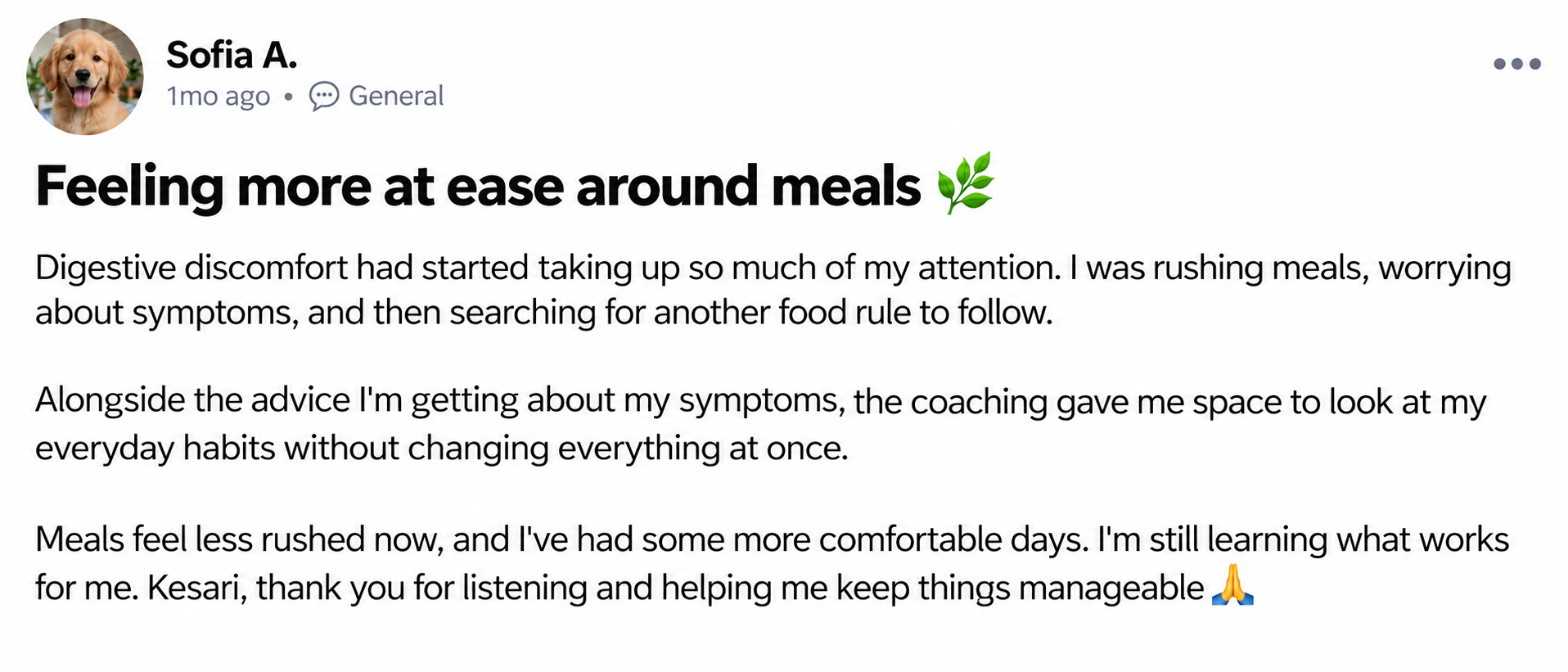 Sofia A. — Feeling more at ease around meals 🌿. Digestive discomfort had started taking up so much of my attention. I was rushing meals, worrying about symptoms, and then searching for another food rule to follow. Alongside the advice I'm getting about my symptoms, the coaching gave me space to look at my everyday habits without changing everything at once. Meals feel less rushed now, and I've had some more comfortable days. I'm still learning what works for me. Kesari, thank you for listening and helping me keep things manageable 🙏
